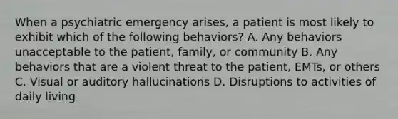 When a psychiatric emergency arises, a patient is most likely to exhibit which of the following behaviors? A. Any behaviors unacceptable to the patient, family, or community B. Any behaviors that are a violent threat to the patient, EMTs, or others C. Visual or auditory hallucinations D. Disruptions to activities of daily living