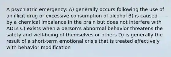 A psychiatric emergency: A) generally occurs following the use of an illicit drug or excessive consumption of alcohol B) is caused by a chemical imbalance in the brain but does not interfere with ADLs C) exists when a person's abnormal behavior threatens the safety and well-being of themselves or others D) is generally the result of a short-term emotional crisis that is treated effectively with behavior modification