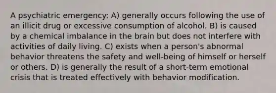 A psychiatric emergency: A) generally occurs following the use of an illicit drug or excessive consumption of alcohol. B) is caused by a chemical imbalance in the brain but does not interfere with activities of daily living. C) exists when a person's abnormal behavior threatens the safety and well-being of himself or herself or others. D) is generally the result of a short-term emotional crisis that is treated effectively with behavior modification.