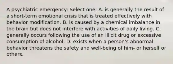 A psychiatric emergency: Select one: A. is generally the result of a short-term emotional crisis that is treated effectively with behavior modification. B. is caused by a chemical imbalance in the brain but does not interfere with activities of daily living. C. generally occurs following the use of an illicit drug or excessive consumption of alcohol. D. exists when a person's abnormal behavior threatens the safety and well-being of him- or herself or others.