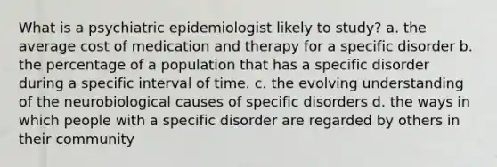 What is a psychiatric epidemiologist likely to study? a. the average cost of medication and therapy for a specific disorder b. the percentage of a population that has a specific disorder during a specific interval of time. c. the evolving understanding of the neurobiological causes of specific disorders d. the ways in which people with a specific disorder are regarded by others in their community