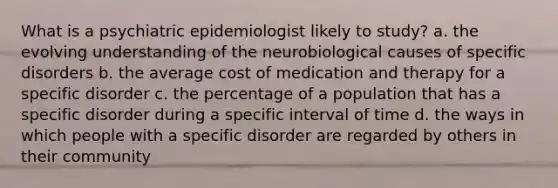 What is a psychiatric epidemiologist likely to study? a. the evolving understanding of the neurobiological causes of specific disorders b. the average cost of medication and therapy for a specific disorder c. the percentage of a population that has a specific disorder during a specific interval of time d. the ways in which people with a specific disorder are regarded by others in their community