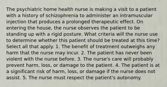 The psychiatric home health nurse is making a visit to a patient with a history of schizophrenia to administer an intramuscular injection that produces a prolonged therapeutic effect. On entering the house, the nurse observes the patient to be standing up with a rigid posture. What criteria will the nurse use to determine whether this patient should be treated at this time? Select all that apply. 1. The benefit of treatment outweighs any harm that the nurse may incur. 2. The patient has never been violent with the nurse before. 3. The nurse's care will probably prevent harm, loss, or damage to the patient. 4. The patient is at a significant risk of harm, loss, or damage if the nurse does not assist. 5. The nurse must respect the patient's autonomy.