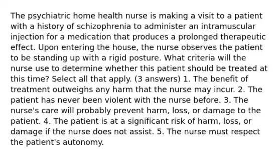 The psychiatric home health nurse is making a visit to a patient with a history of schizophrenia to administer an intramuscular injection for a medication that produces a prolonged therapeutic effect. Upon entering the house, the nurse observes the patient to be standing up with a rigid posture. What criteria will the nurse use to determine whether this patient should be treated at this time? Select all that apply. (3 answers) 1. The benefit of treatment outweighs any harm that the nurse may incur. 2. The patient has never been violent with the nurse before. 3. The nurse's care will probably prevent harm, loss, or damage to the patient. 4. The patient is at a significant risk of harm, loss, or damage if the nurse does not assist. 5. The nurse must respect the patient's autonomy.