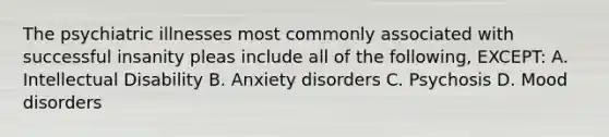 The psychiatric illnesses most commonly associated with successful insanity pleas include all of the following, EXCEPT: A. Intellectual Disability B. Anxiety disorders C. Psychosis D. Mood disorders