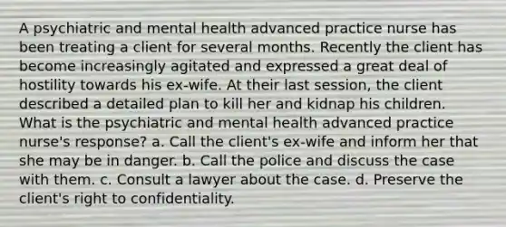 A psychiatric and mental health advanced practice nurse has been treating a client for several months. Recently the client has become increasingly agitated and expressed a great deal of hostility towards his ex-wife. At their last session, the client described a detailed plan to kill her and kidnap his children. What is the psychiatric and mental health advanced practice nurse's response? a. Call the client's ex-wife and inform her that she may be in danger. b. Call the police and discuss the case with them. c. Consult a lawyer about the case. d. Preserve the client's right to confidentiality.