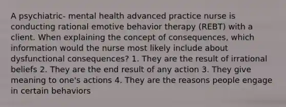 A psychiatric- mental health advanced practice nurse is conducting rational emotive behavior therapy (REBT) with a client. When explaining the concept of consequences, which information would the nurse most likely include about dysfunctional consequences? 1. They are the result of irrational beliefs 2. They are the end result of any action 3. They give meaning to one's actions 4. They are the reasons people engage in certain behaviors