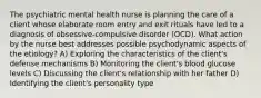 The psychiatric mental health nurse is planning the care of a client whose elaborate room entry and exit rituals have led to a diagnosis of obsessive-compulsive disorder (OCD). What action by the nurse best addresses possible psychodynamic aspects of the etiology? A) Exploring the characteristics of the client's defense mechanisms B) Monitoring the client's blood glucose levels C) Discussing the client's relationship with her father D) Identifying the client's personality type