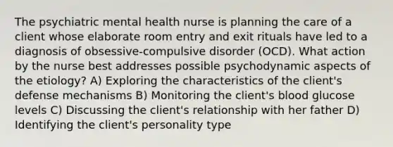 The psychiatric mental health nurse is planning the care of a client whose elaborate room entry and exit rituals have led to a diagnosis of obsessive-compulsive disorder (OCD). What action by the nurse best addresses possible psychodynamic aspects of the etiology? A) Exploring the characteristics of the client's defense mechanisms B) Monitoring the client's blood glucose levels C) Discussing the client's relationship with her father D) Identifying the client's personality type