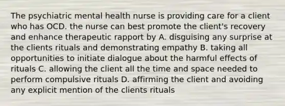 The psychiatric mental health nurse is providing care for a client who has OCD. the nurse can best promote the client's recovery and enhance therapeutic rapport by A. disguising any surprise at the clients rituals and demonstrating empathy B. taking all opportunities to initiate dialogue about the harmful effects of rituals C. allowing the client all the time and space needed to perform compulsive rituals D. affirming the client and avoiding any explicit mention of the clients rituals