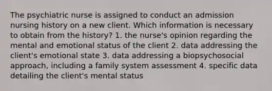 The psychiatric nurse is assigned to conduct an admission nursing history on a new client. Which information is necessary to obtain from the history? 1. the nurse's opinion regarding the mental and emotional status of the client 2. data addressing the client's emotional state 3. data addressing a biopsychosocial approach, including a family system assessment 4. specific data detailing the client's mental status