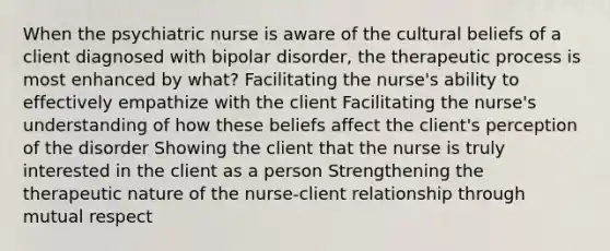 When the psychiatric nurse is aware of the cultural beliefs of a client diagnosed with bipolar disorder, the therapeutic process is most enhanced by what? Facilitating the nurse's ability to effectively empathize with the client Facilitating the nurse's understanding of how these beliefs affect the client's perception of the disorder Showing the client that the nurse is truly interested in the client as a person Strengthening the therapeutic nature of the nurse-client relationship through mutual respect