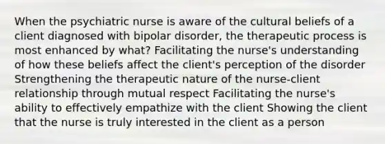 When the psychiatric nurse is aware of the cultural beliefs of a client diagnosed with bipolar disorder, the therapeutic process is most enhanced by what? Facilitating the nurse's understanding of how these beliefs affect the client's perception of the disorder Strengthening the therapeutic nature of the nurse-client relationship through mutual respect Facilitating the nurse's ability to effectively empathize with the client Showing the client that the nurse is truly interested in the client as a person