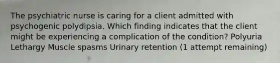 The psychiatric nurse is caring for a client admitted with psychogenic polydipsia. Which finding indicates that the client might be experiencing a complication of the condition? Polyuria Lethargy Muscle spasms Urinary retention (1 attempt remaining)