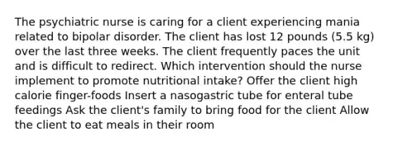 The psychiatric nurse is caring for a client experiencing mania related to bipolar disorder. The client has lost 12 pounds (5.5 kg) over the last three weeks. The client frequently paces the unit and is difficult to redirect. Which intervention should the nurse implement to promote nutritional intake? Offer the client high calorie finger-foods Insert a nasogastric tube for enteral tube feedings Ask the client's family to bring food for the client Allow the client to eat meals in their room