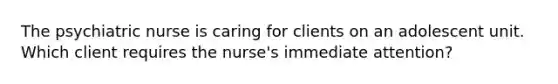 The psychiatric nurse is caring for clients on an adolescent unit. Which client requires the nurse's immediate attention?