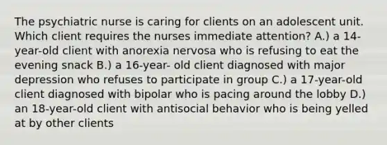 The psychiatric nurse is caring for clients on an adolescent unit. Which client requires the nurses immediate attention? A.) a 14-year-old client with anorexia nervosa who is refusing to eat the evening snack B.) a 16-year- old client diagnosed with major depression who refuses to participate in group C.) a 17-year-old client diagnosed with bipolar who is pacing around the lobby D.) an 18-year-old client with antisocial behavior who is being yelled at by other clients