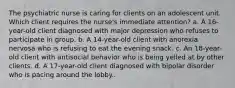 The psychiatric nurse is caring for clients on an adolescent unit. Which client requires the nurse's immediate attention? a. A 16-year-old client diagnosed with major depression who refuses to participate in group. b. A 14-year-old client with anorexia nervosa who is refusing to eat the evening snack. c. An 18-year-old client with antisocial behavior who is being yelled at by other clients. d. A 17-year-old client diagnosed with bipolar disorder who is pacing around the lobby..