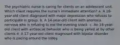 The psychiatric nurse is caring for clients on an adolescent unit. Which client requires the nurse's immediate attention? a. A 16-year-old client diagnosed with major depression who refuses to participate in group. b. A 14-year-old client with anorexia nervosa who is refusing to eat the evening snack. c. An 18-year-old client with antisocial behavior who is being yelled at by other clients d. A 17-year-old client diagnosed with bipolar disorder who is pacing around the lobby.