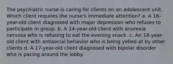 The psychiatric nurse is caring for clients on an adolescent unit. Which client requires the nurse's immediate attention? a. A 16-year-old client diagnosed with major depression who refuses to participate in group. b. A 14-year-old client with anorexia nervosa who is refusing to eat the evening snack. c. An 18-year-old client with antisocial behavior who is being yelled at by other clients d. A 17-year-old client diagnosed with bipolar disorder who is pacing around the lobby.