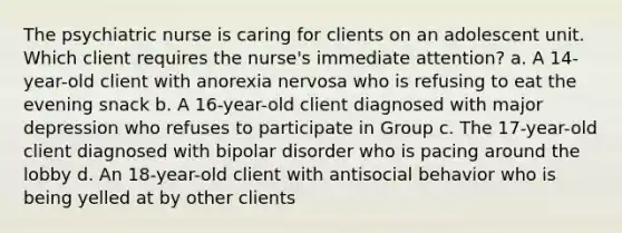 The psychiatric nurse is caring for clients on an adolescent unit. Which client requires the nurse's immediate attention? a. A 14-year-old client with anorexia nervosa who is refusing to eat the evening snack b. A 16-year-old client diagnosed with major depression who refuses to participate in Group c. The 17-year-old client diagnosed with bipolar disorder who is pacing around the lobby d. An 18-year-old client with antisocial behavior who is being yelled at by other clients