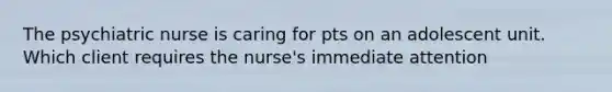The psychiatric nurse is caring for pts on an adolescent unit. Which client requires the nurse's immediate attention