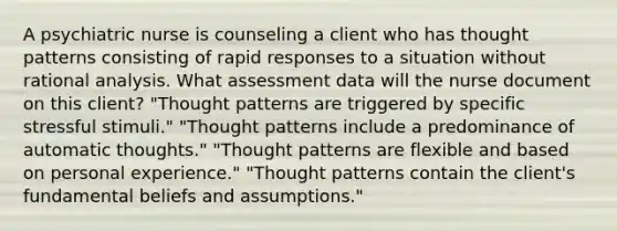 A psychiatric nurse is counseling a client who has thought patterns consisting of rapid responses to a situation without rational analysis. What assessment data will the nurse document on this client? "Thought patterns are triggered by specific stressful stimuli." "Thought patterns include a predominance of automatic thoughts." "Thought patterns are flexible and based on personal experience." "Thought patterns contain the client's fundamental beliefs and assumptions."