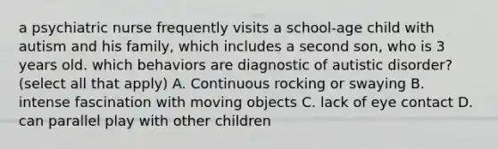 a psychiatric nurse frequently visits a school-age child with autism and his family, which includes a second son, who is 3 years old. which behaviors are diagnostic of autistic disorder? (select all that apply) A. Continuous rocking or swaying B. intense fascination with moving objects C. lack of eye contact D. can parallel play with other children