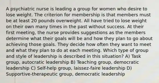 A psychiatric nurse is leading a group for women who desire to lose weight. The criterion for membership is that members must be at least 20 pounds overweight. All have tried to lose weight on their own many times in the past without success. At their first meeting, the nurse provides suggestions as the members determine what their goals will be and how they plan to go about achieving those goals. They decide how often they want to meet and what they plan to do at each meeting. Which type of group and style of leadership is described in this situation? A) Task group, autocratic leadership B) Teaching group, democratic leadership C) Self-help group, laissez-faire leadership D) Supportive-therapeutic group, democratic leadership