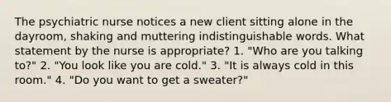 The psychiatric nurse notices a new client sitting alone in the dayroom, shaking and muttering indistinguishable words. What statement by the nurse is appropriate? 1. "Who are you talking to?" 2. "You look like you are cold." 3. "It is always cold in this room." 4. "Do you want to get a sweater?"