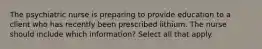 The psychiatric nurse is preparing to provide education to a client who has recently been prescribed lithium. The nurse should include which information? Select all that apply.