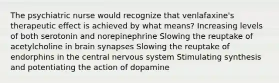 The psychiatric nurse would recognize that venlafaxine's therapeutic effect is achieved by what means? Increasing levels of both serotonin and norepinephrine Slowing the reuptake of acetylcholine in brain synapses Slowing the reuptake of endorphins in the central nervous system Stimulating synthesis and potentiating the action of dopamine