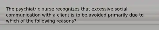 The psychiatric nurse recognizes that excessive social communication with a client is to be avoided primarily due to which of the following reasons?