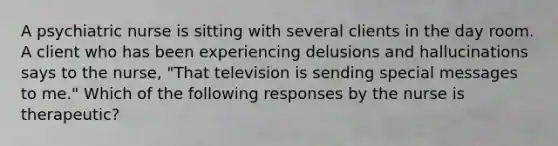 A psychiatric nurse is sitting with several clients in the day room. A client who has been experiencing delusions and hallucinations says to the nurse, "That television is sending special messages to me." Which of the following responses by the nurse is therapeutic?