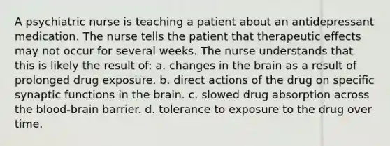 A psychiatric nurse is teaching a patient about an antidepressant medication. The nurse tells the patient that therapeutic effects may not occur for several weeks. The nurse understands that this is likely the result of: a. changes in the brain as a result of prolonged drug exposure. b. direct actions of the drug on specific synaptic functions in the brain. c. slowed drug absorption across the blood-brain barrier. d. tolerance to exposure to the drug over time.