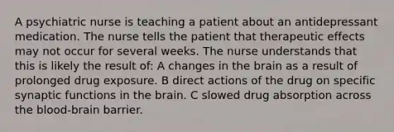 A psychiatric nurse is teaching a patient about an antidepressant medication. The nurse tells the patient that therapeutic effects may not occur for several weeks. The nurse understands that this is likely the result of: A changes in the brain as a result of prolonged drug exposure. B direct actions of the drug on specific synaptic functions in the brain. C slowed drug absorption across the blood-brain barrier.