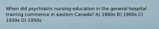 When did psychiatric nursing education in the general hospital training commence in eastern Canada? A) 1860s B) 1900s C) 1930s D) 1950s