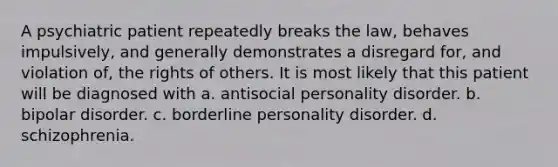 A psychiatric patient repeatedly breaks the law, behaves impulsively, and generally demonstrates a disregard for, and violation of, the rights of others. It is most likely that this patient will be diagnosed with a. antisocial personality disorder. b. bipolar disorder. c. borderline personality disorder. d. schizophrenia.