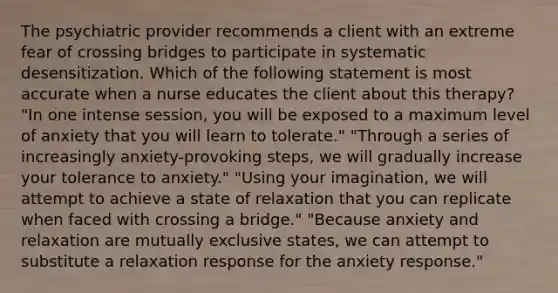 The psychiatric provider recommends a client with an extreme fear of crossing bridges to participate in systematic desensitization. Which of the following statement is most accurate when a nurse educates the client about this therapy? "In one intense session, you will be exposed to a maximum level of anxiety that you will learn to tolerate." "Through a series of increasingly anxiety-provoking steps, we will gradually increase your tolerance to anxiety." "Using your imagination, we will attempt to achieve a state of relaxation that you can replicate when faced with crossing a bridge." "Because anxiety and relaxation are mutually exclusive states, we can attempt to substitute a relaxation response for the anxiety response."