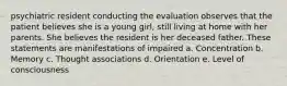 psychiatric resident conducting the evaluation observes that the patient believes she is a young girl, still living at home with her parents. She believes the resident is her deceased father. These statements are manifestations of impaired a. Concentration b. Memory c. Thought associations d. Orientation e. Level of consciousness