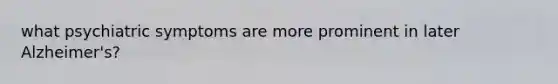 what psychiatric symptoms are more prominent in later Alzheimer's?