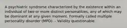 A psychiatric syndrome characterized by the existence within an individual of two or more distinct personalities, any of which may be dominant at any given moment. Formally called multiple personality disorder (MPD). - Validity questionable.