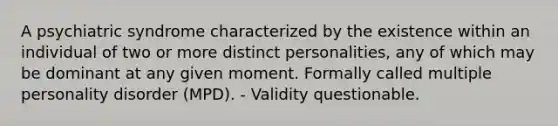 A psychiatric syndrome characterized by the existence within an individual of two or more distinct personalities, any of which may be dominant at any given moment. Formally called multiple personality disorder (MPD). - Validity questionable.