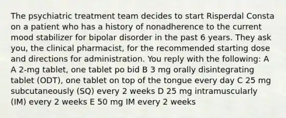 The psychiatric treatment team decides to start Risperdal Consta on a patient who has a history of nonadherence to the current mood stabilizer for bipolar disorder in the past 6 years. They ask you, the clinical pharmacist, for the recommended starting dose and directions for administration. You reply with the following: A A 2-mg tablet, one tablet po bid B 3 mg orally disintegrating tablet (ODT), one tablet on top of the tongue every day C 25 mg subcutaneously (SQ) every 2 weeks D 25 mg intramuscularly (IM) every 2 weeks E 50 mg IM every 2 weeks