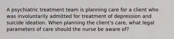 A psychiatric treatment team is planning care for a client who was involuntarily admitted for treatment of depression and suicide ideation. When planning the client's care, what legal parameters of care should the nurse be aware of?