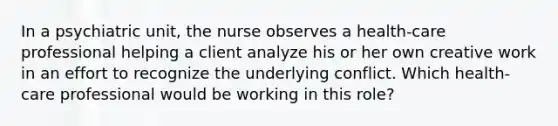 In a psychiatric unit, the nurse observes a health-care professional helping a client analyze his or her own creative work in an effort to recognize the underlying conflict. Which health-care professional would be working in this role?