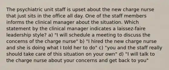 The psychiatric unit staff is upset about the new charge nurse that just sits in the office all day. One of the staff members informs the clinical manager about the situation. Which statement by the clinical manager indicates a laissez-faire leadership style? a) "I will schedule a meeting to discuss the concerns of the charge nurse" b) "I hired the new charge nurse and she is doing what I told her to do" c) "you and the staff really should take care of this situation on your own" d) "I will talk to the charge nurse about your concerns and get back to you"