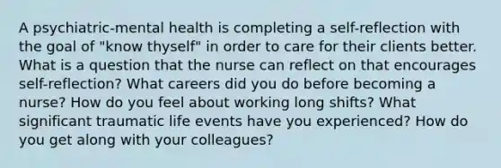 A psychiatric-mental health is completing a self-reflection with the goal of "know thyself" in order to care for their clients better. What is a question that the nurse can reflect on that encourages self-reflection? What careers did you do before becoming a nurse? How do you feel about working long shifts? What significant traumatic life events have you experienced? How do you get along with your colleagues?