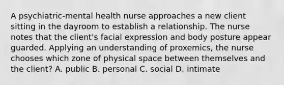 A psychiatric-mental health nurse approaches a new client sitting in the dayroom to establish a relationship. The nurse notes that the client's facial expression and body posture appear guarded. Applying an understanding of proxemics, the nurse chooses which zone of physical space between themselves and the client? A. public B. personal C. social D. intimate