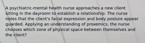 A psychiatric-mental health nurse approaches a new client sitting in the dayroom to establish a relationship. The nurse notes that the client's facial expression and body posture appear guarded. Applying an understanding of proxemics, the nurse chooses which zone of physical space between themselves and the client?